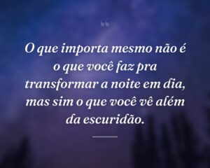 O que importa mesmo não é o que você faz pra transformar a noite em dia, mas sim o que você vê além da escuridão.