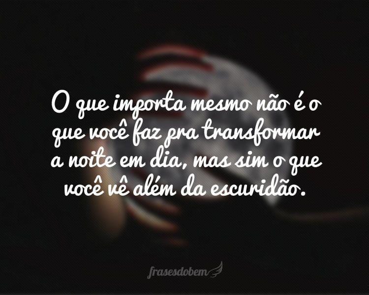 O que importa mesmo não é o que você faz pra transformar a noite em dia, mas sim o que você vê além da escuridão.