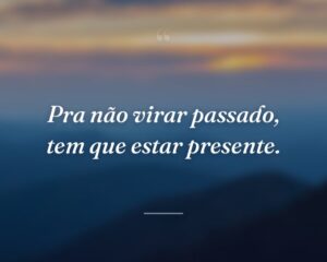 Pra não virar passado, tem que estar presente.