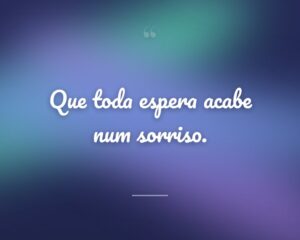Que toda espera acabe num sorriso.