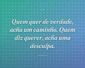 Quem quer de verdade, acha um caminho. Quem diz querer, acha uma desculpa.