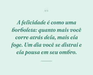 A felicidade é como uma borboleta: quanto mais você corre atrás dela, mais ela foge. Um dia você se distrai e ela pousa em seu ombro.