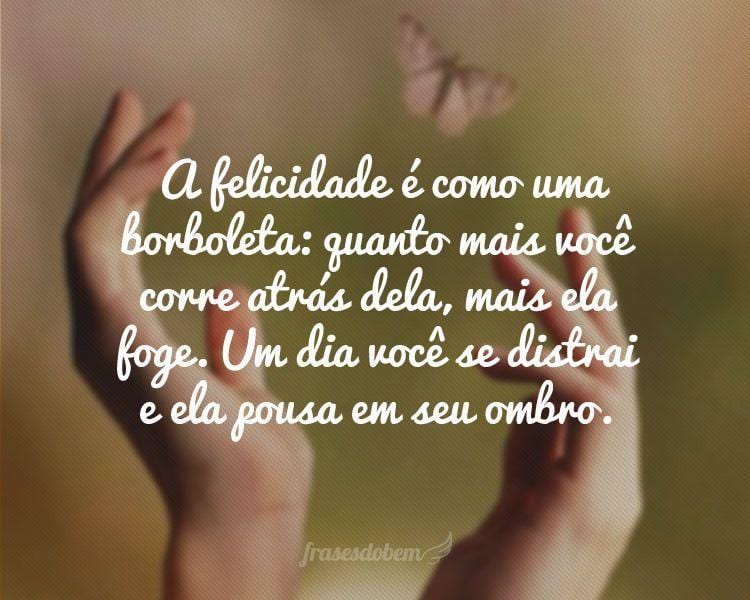 A felicidade é como uma borboleta: quanto mais você corre atrás dela, mais ela foge. Um dia você se distrai e ela pousa em seu ombro.