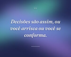 Decisões são assim, ou você arrisca ou você se conforma.