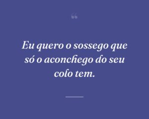 Eu quero o sossego que só o aconchego do seu colo tem.