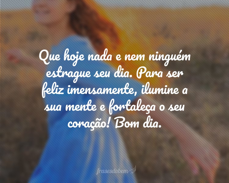 Que hoje nada e nem ninguém estrague seu dia. Para ser feliz imensamente, ilumine a sua mente e fortaleça o seu coração! Bom dia.