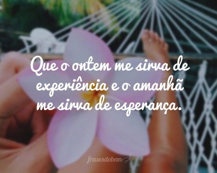 Que o ontem me sirva de experiência e o amanhã me sirva de esperança.