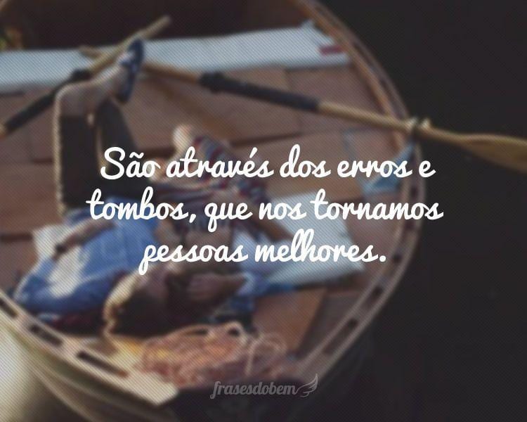 São através dos erros e tombos, que nos tornamos pessoas melhores.