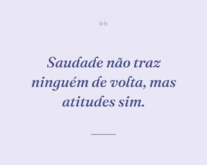 Saudade não traz ninguém de volta, mas atitudes sim.