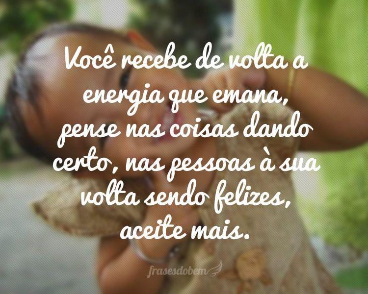 Você recebe de volta a energia que emana, pense nas coisas dando certo, nas pessoas à sua volta sendo felizes, aceite mais.