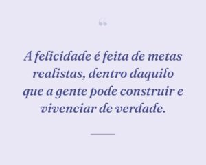 A felicidade é feita de metas realistas, dentro daquilo que a gente pode construir e vivenciar de verdade.
