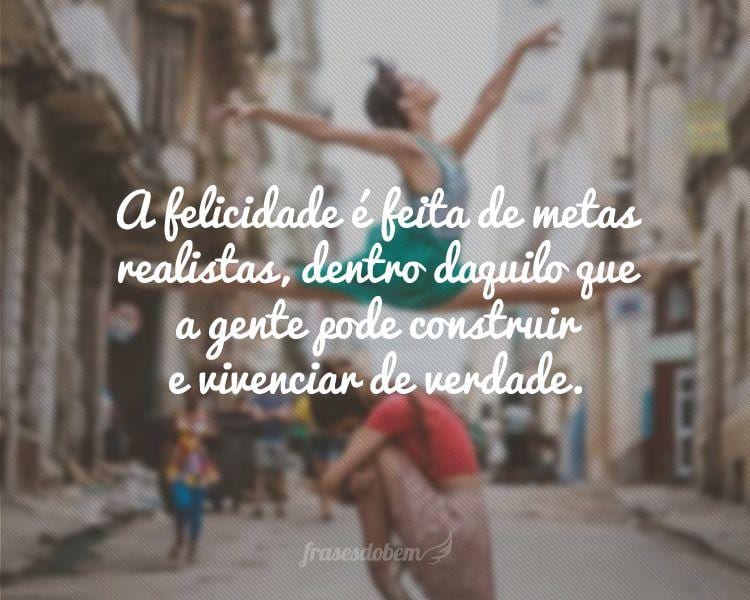 A felicidade é feita de metas realistas, dentro daquilo que a gente pode construir e vivenciar de verdade.