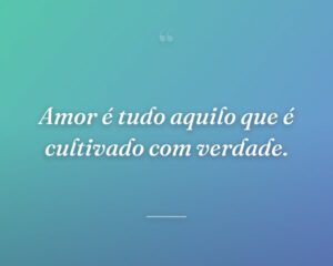 Amor é tudo aquilo que é cultivado com verdade.