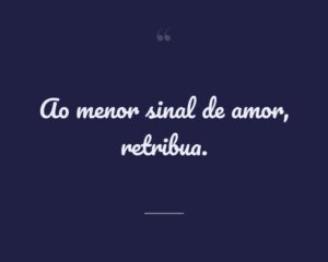 Ao menor sinal de amor, retribua.