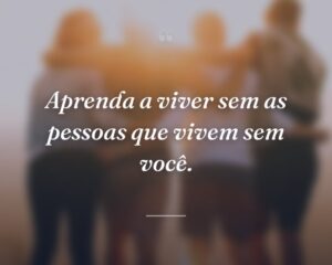 Aprenda a viver sem as pessoas que vivem sem você.