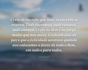 Creio de coração que tudo nesta vida se renova. Tudo recomeça, tudo renasce, tudo avança. Creio no bem e na força maior que nos move. Creio em dias de paz e que a felicidade acontece quando nos colocamos a favor de todo o bem, em tudo e para todos.