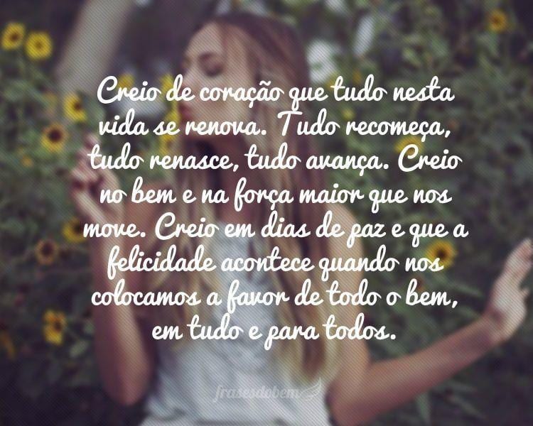 Creio de coração que tudo nesta vida se renova. Tudo recomeça, tudo renasce, tudo avança. Creio no bem e na força maior que nos move. Creio em dias de paz e que a felicidade acontece quando nos colocamos a favor de todo o bem, em tudo e para todos.