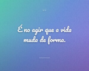 É no agir que a vida muda de forma.