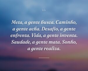 Meta, a gente busca. Caminho, a gente acha. Desafio, a gente enfrenta. Vida, a gente inventa. Saudade, a gente mata. Sonho, a gente realiza.