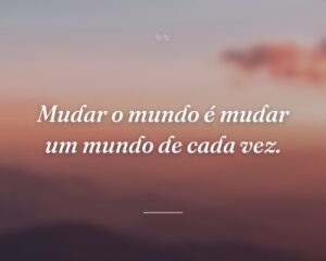 Mudar o mundo é mudar um mundo de cada vez.