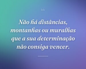Não há distâncias, montanhas ou muralhas que a sua determinação não consiga vencer.
