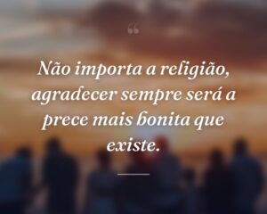 Não importa a religião, agradecer sempre será a prece mais bonita que existe.