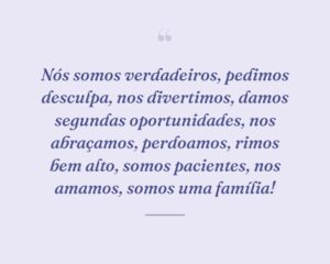 Nós somos verdadeiros, pedimos desculpa, nos divertimos, damos segundas oportunidades, nos abraçamos, perdoamos, rimos bem alto, somos pacientes, nos amamos, somos uma família!