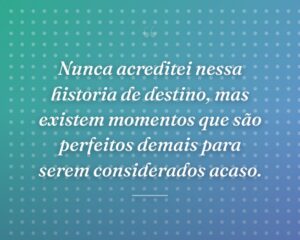 Nunca acreditei nessa historia de destino, mas existem momentos que são perfeitos demais para serem considerados acaso.