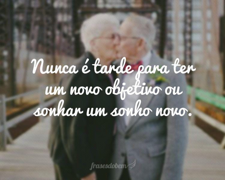 Nunca é tarde para ter um novo objetivo ou sonhar um sonho novo.
