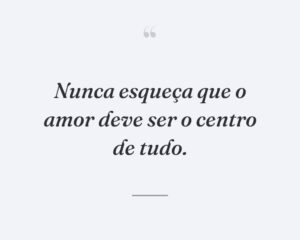 Nunca esqueça que o amor deve ser o centro de tudo.