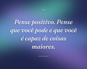 Pense positivo. Pense que você pode e que você é capaz de coisas maiores.