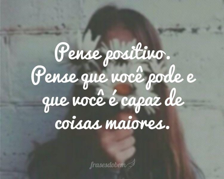Pense positivo. Pense que você pode e que você é capaz de coisas maiores.