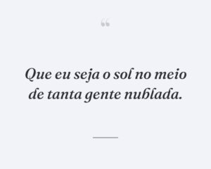 Que eu seja o sol no meio de tanta gente nublada.