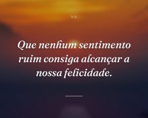 Que nenhum sentimento ruim consiga alcançar a nossa felicidade.