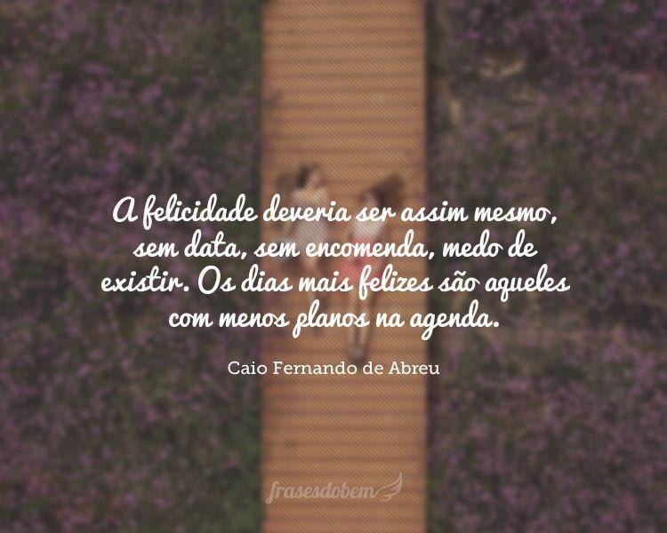 A felicidade deveria ser assim mesmo, sem data, sem encomenda, medo de existir. Os dias mais felizes são aqueles com menos planos na agenda.