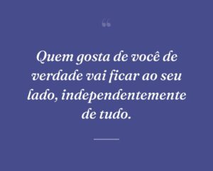 Quem gosta de você de verdade vai ficar ao seu lado, independentemente de tudo.