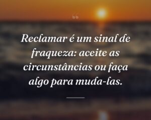 Reclamar é um sinal de fraqueza: aceite as circunstâncias ou faça algo para muda-las.