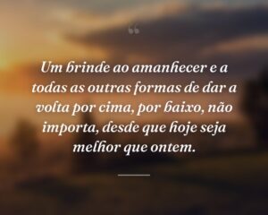 Um brinde ao amanhecer e a todas as outras formas de dar a volta por cima, por baixo, não importa, desde que hoje seja melhor que ontem.