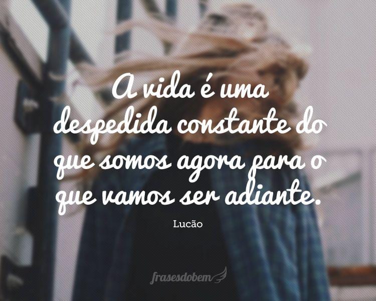 A vida é uma despedida constante do que somos agora para o que vamos ser adiante.