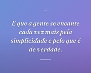 E que a gente se encante cada vez mais pela simplicidade e pelo que é de verdade.