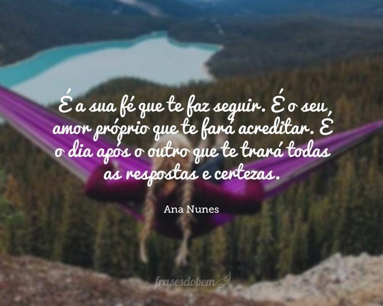 É a sua fé que te faz seguir. É o seu amor próprio que te fará acreditar. É o dia após o outro que te trará todas as respostas e certezas.