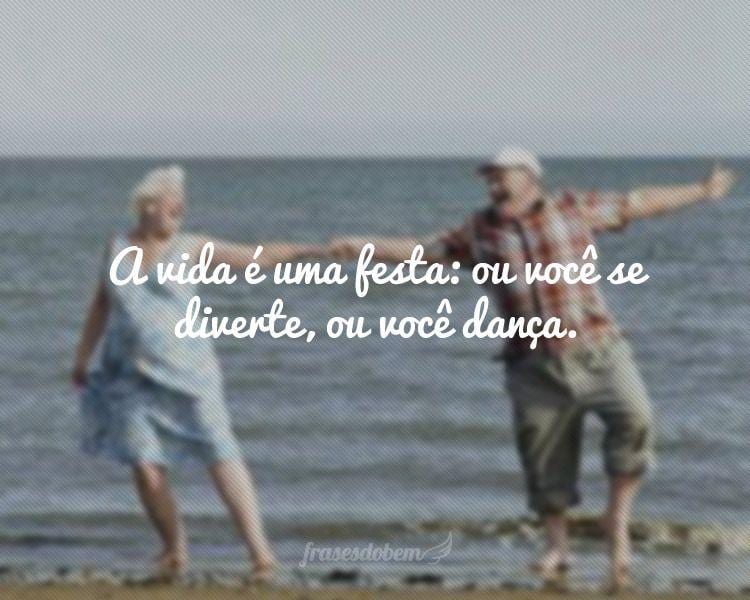 A vida é uma festa: ou você se diverte, ou você dança.