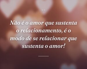 Não é o amor que sustenta o relacionamento, é o modo de se relacionar que sustenta o amor!