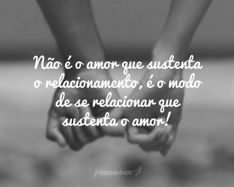 Não é o amor que sustenta o relacionamento, é o modo de se relacionar que sustenta o amor!