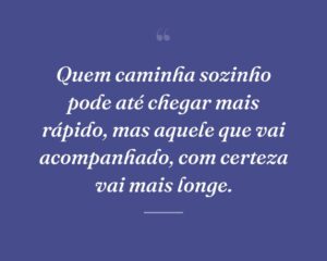 Quem caminha sozinho pode até chegar mais rápido, mas aquele que vai acompanhado, com certeza vai mais longe.