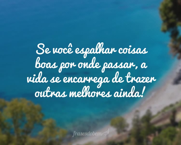 Se você espalhar coisas boas por onde passar, a vida se encarrega de trazer outras melhores ainda!