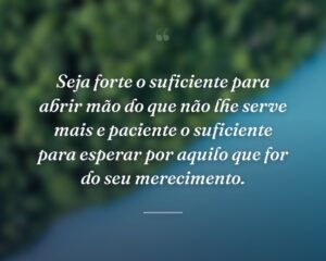 Seja forte o suficiente para abrir mão do que não lhe serve mais e paciente o suficiente para esperar por aquilo que for do seu merecimento.