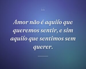 Amor não é aquilo que queremos sentir, e sim aquilo que sentimos sem querer.