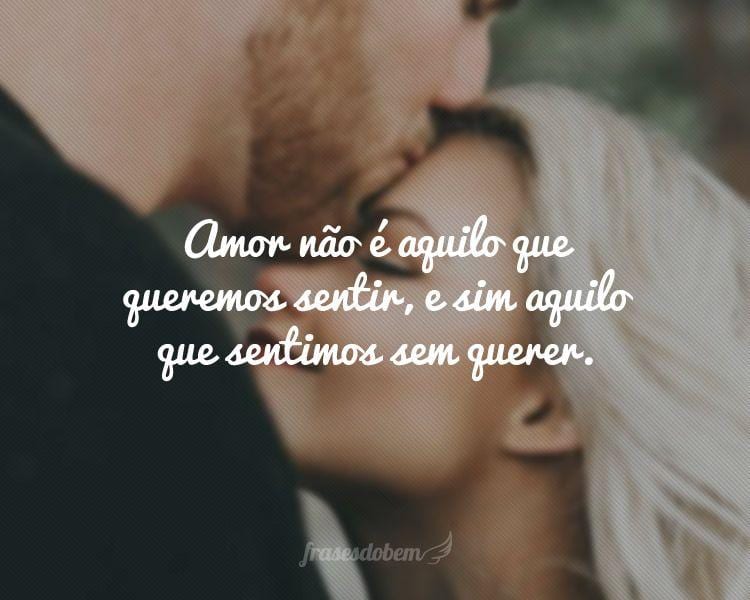 Amor não é aquilo que queremos sentir, e sim aquilo que sentimos sem querer.