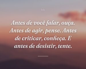 Antes de você falar, ouça. Antes de agir, pense. Antes de criticar, conheça. E antes de desistir, tente.